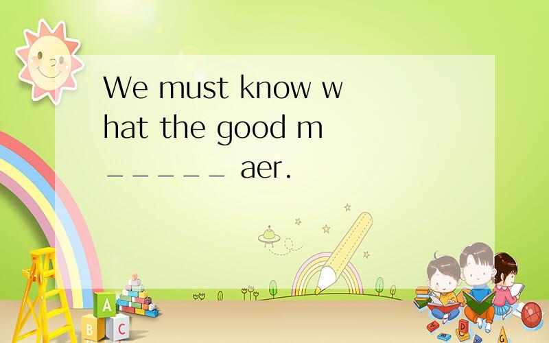 We must know what the good m_____ aer.