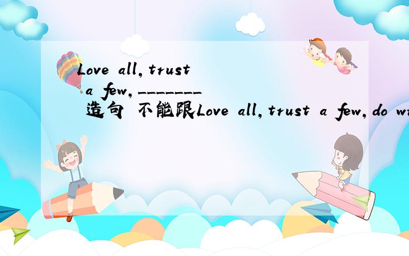 Love all,trust a few,_______ 造句 不能跟Love all,trust a few,do wrong to none重复