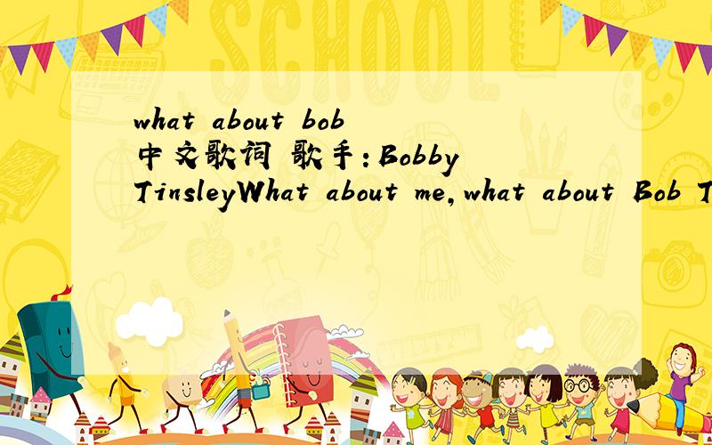 what about bob中文歌词 歌手：Bobby TinsleyWhat about me,what about Bob Taking a vacation from my problems It's the only way that I can solve 'em,yeah So what about,what about,what about Bob So what about,what about me Used to be a singman,I'm