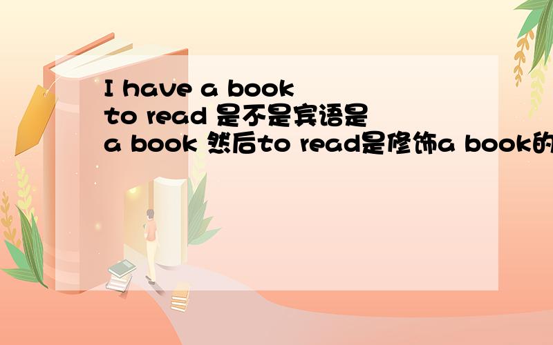 I have a book to read 是不是宾语是a book 然后to read是修饰a book的 可不可以看成a 是修饰book的然后to read是修饰book的