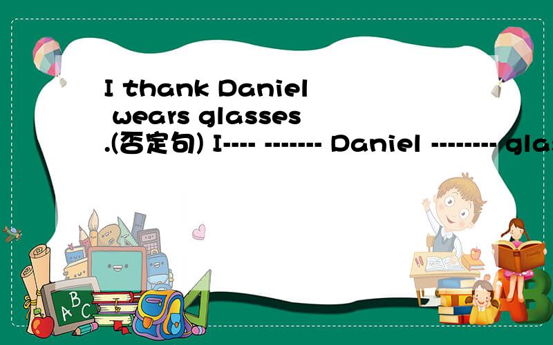 I thank Daniel wears glasses.(否定句) I---- ------- Daniel -------- glasses.