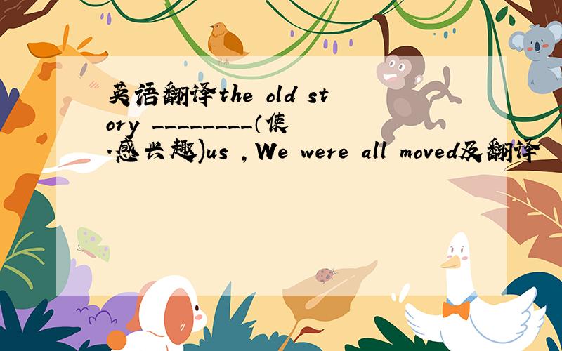 英语翻译the old story ________（使.感兴趣)us ,We were all moved及翻译