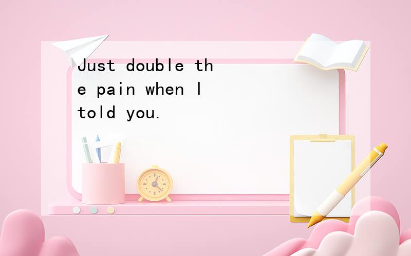 Just double the pain when l told you.