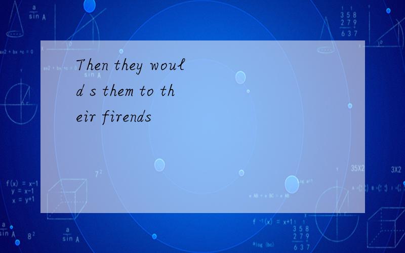 Then they would s them to their firends