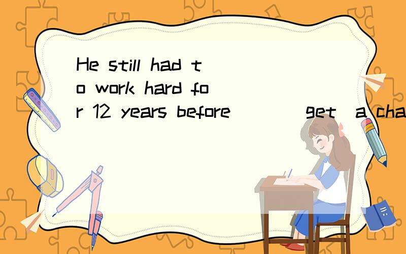 He still had to work hard for 12 years before___(get)a chance to go into
