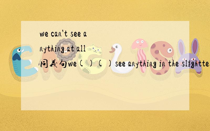 we can't see anything at all同义句we()()see anything in the slighttest