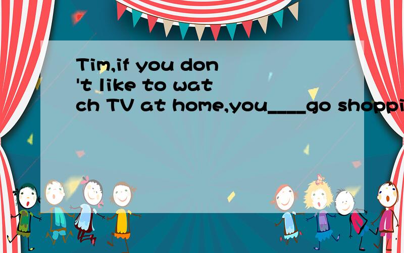 Tim,if you don't like to watch TV at home,you____go shopping as well.a.should b.might c.may d.woul请问是为什么啊?abcd 特别是b和c的区别
