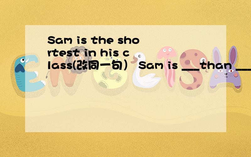 Sam is the shortest in his class(改同一句） Sam is ___than ___Sam is the shortest in his class(改同意句） Sam is ___than ___ ____ student in his classHow do you like Screen City?(改同意句）____ do you ___ ___ Screen City?Maomao was the