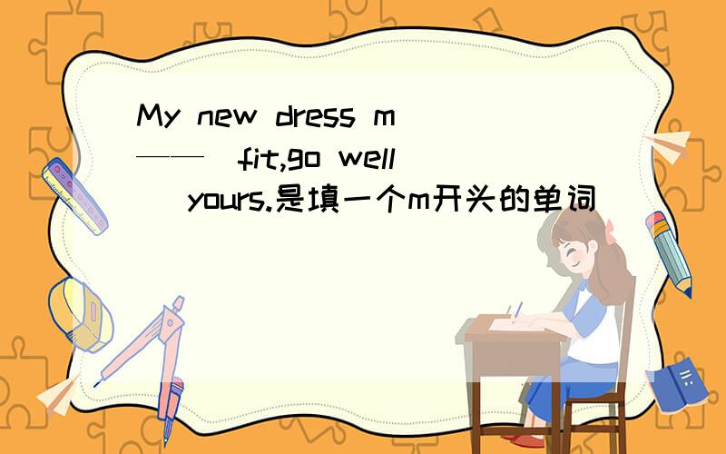 My new dress m——（fit,go well） yours.是填一个m开头的单词