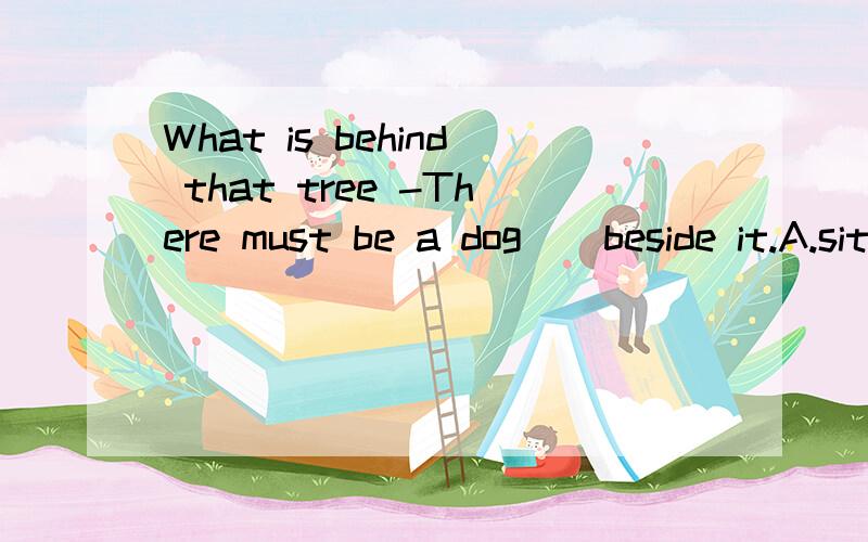 What is behind that tree -There must be a dog _ beside it.A.sit B.sat C.to sit D.sitting dont _____ it,It may be difficult,but it is useful!A.drop B.fall C.go D.stop