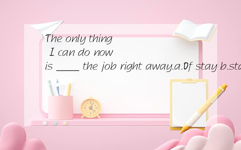 The only thing I can do now is ____ the job right away.a.Of stay b.stay c.stayed d.shall stay