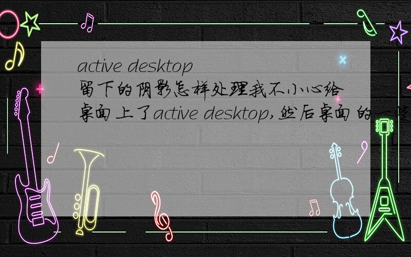 active desktop留下的阴影怎样处理我不小心给桌面上了active desktop,然后桌面的一些小图标就有深蓝色的阴影了,怎么删都删不掉,现在active desktop没有了,只剩下阴影,