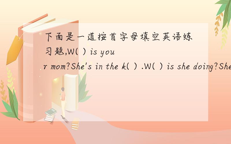 下面是一道按首字母填空英语练习题,W( ) is your mom?She's in the k( ) .W( ) is she doing?She's c( ) m( ).