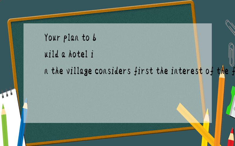 Your plan to build a hotel in the village considers first the interest of the foreigners.你建造酒店的计划 认为 第一个 有趣的外国人