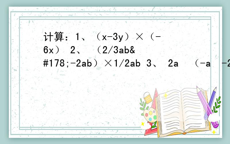 计算：1、（x-3y）×（-6x） 2、 （2/3ab²-2ab）×1/2ab 3、 2a³（-a²-2a+1） 4、-2x²（3xy²-5xy³） 5、（2/3xy²-2xy）×9/2xy 6、（x-1)（2x+3） 7、（a-2）（a+3) 8、(a+b)² 9、（1/2x+4）