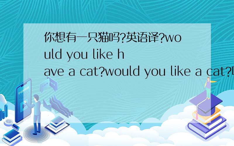 你想有一只猫吗?英语译?would you like have a cat?would you like a cat?哪个准确？