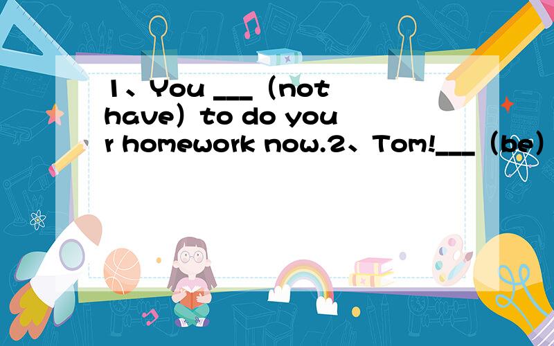 1、You ___（not have）to do your homework now.2、Tom!___（be）quick ,or you'll be late for school.