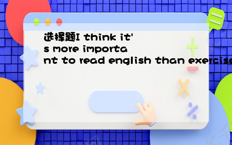 选择题I think it's more important to read english than exercisesAdo Bdoing Cto do Dto ding