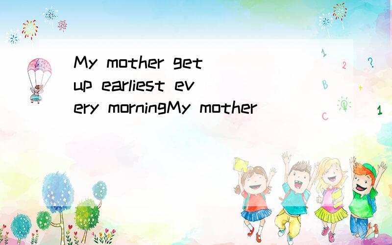 My mother get up earliest every morningMy mother _____ _____ _____ to get up every morning