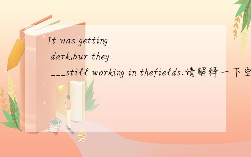 It was getting dark,bur they ___still working in thefields.请解释一下空格处应填were or are