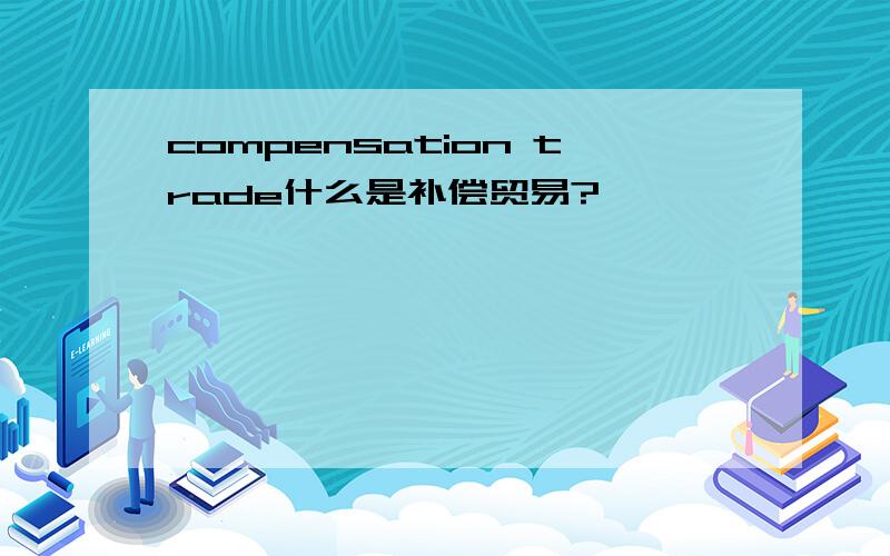 compensation trade什么是补偿贸易?