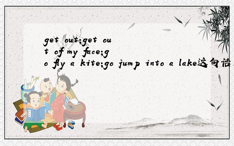 get out;get out of my face;go fly a kite;go jump into a lake这句话是什么意思