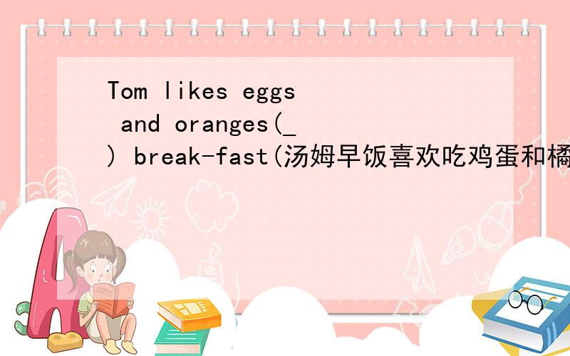 Tom likes eggs and oranges(_) break-fast(汤姆早饭喜欢吃鸡蛋和橘子）急