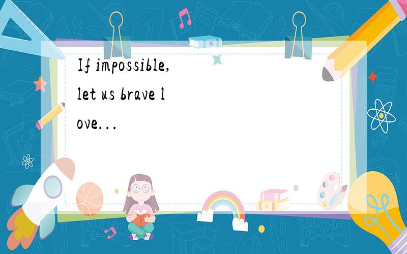 If impossible,let us brave love...