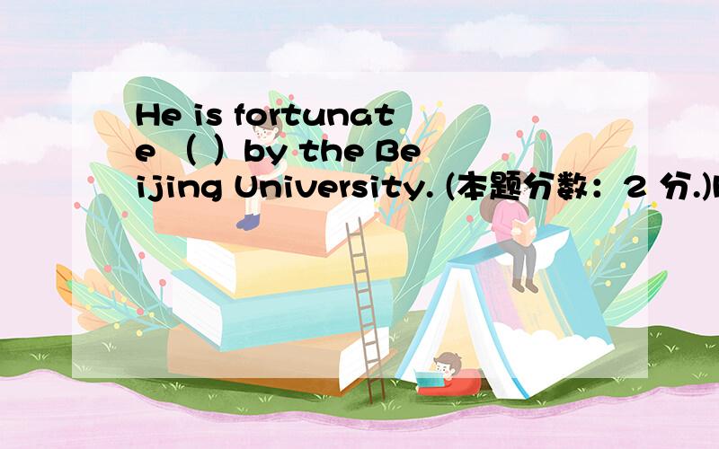 He is fortunate （ ）by the Beijing University. (本题分数：2 分.)He is fortunate （ ）by the Beijing University.  (本题分数：2 分.)  A、 to admit B、 being admitted to C、 be admitted D、 be admitted