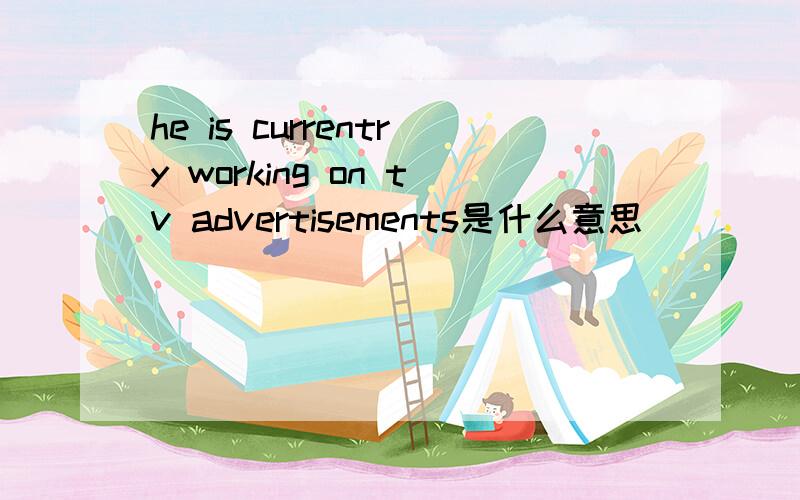 he is currentry working on tv advertisements是什么意思