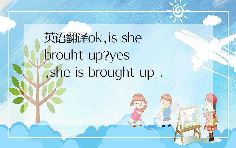 英语翻译ok,is she brouht up?yes ,she is brought up .