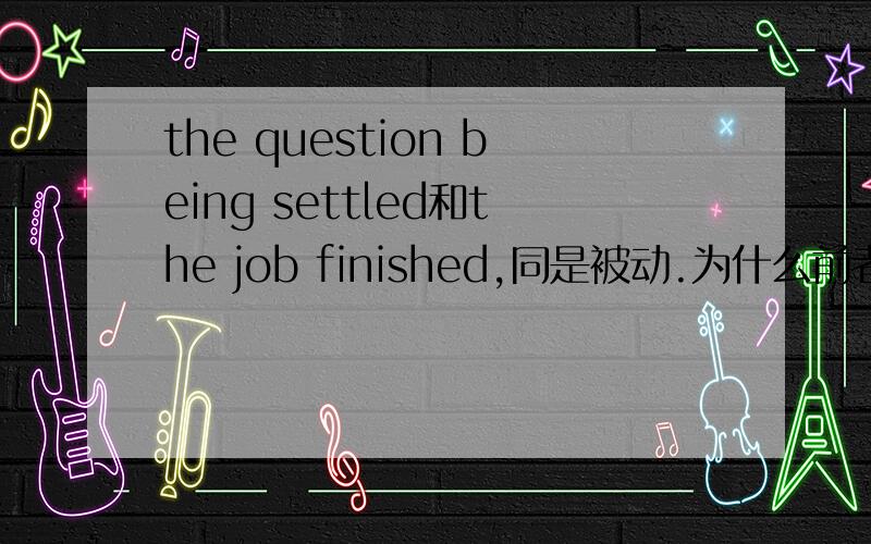 the question being settled和the job finished,同是被动.为什么前者加being啊?