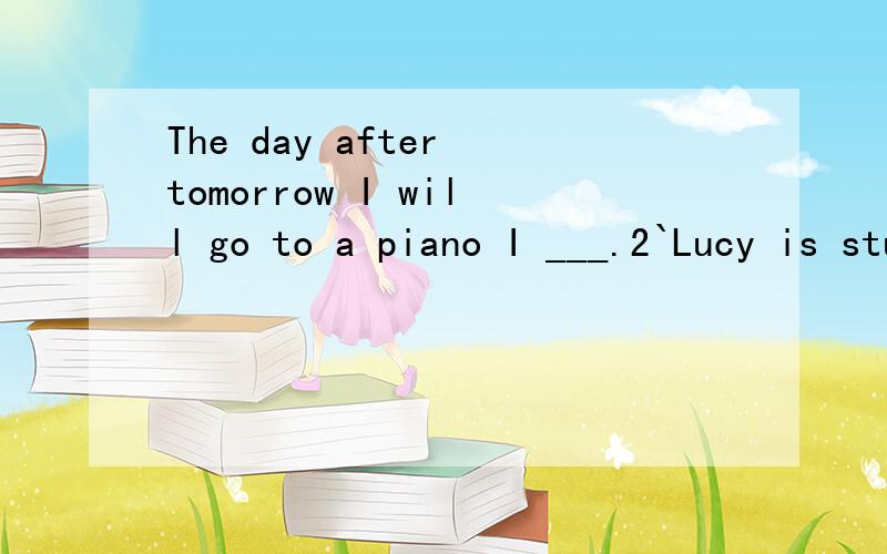 The day after tomorrow I will go to a piano I ___.2`Lucy is studying for the test for the w__ day.