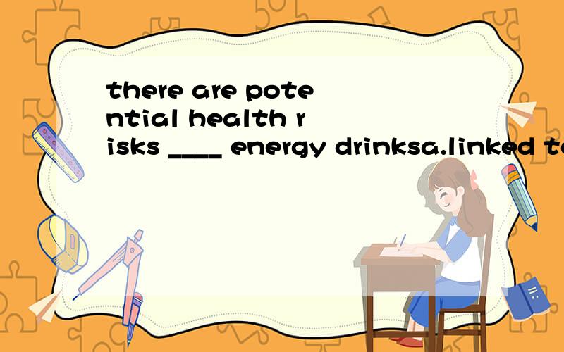 there are potential health risks ____ energy drinksa.linked to b.links with c,linking to d.links