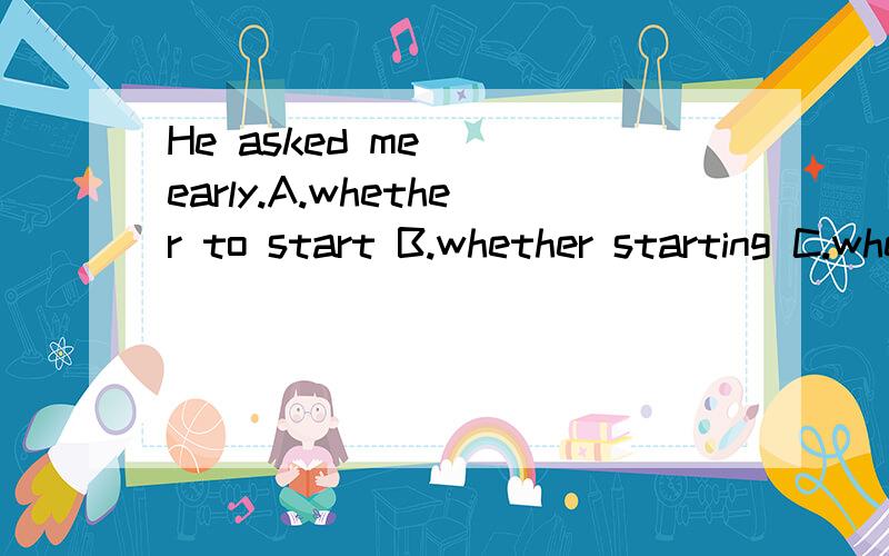 He asked me___early.A.whether to start B.whether starting C.whether we start D.if to start