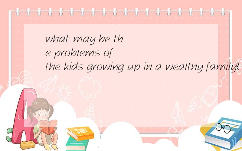 what may be the problems of the kids growing up in a wealthy family?what may be the problems of the kids growing up in a wealthy family in which they can have everything they desire for?最好有相关理论依据哈.在富裕家庭里长大的小孩