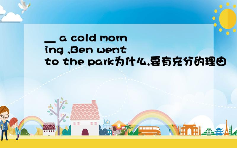 __ a cold morning ,Ben went to the park为什么,要有充分的理由