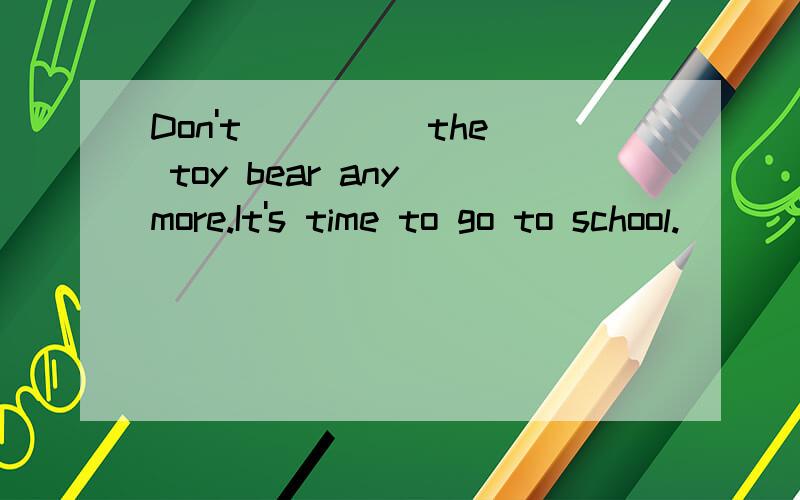 Don't ____ the toy bear any more.It's time to go to school.