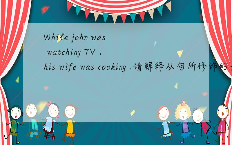 While john was watching TV ,his wife was cooking .请解释从句所修饰的是此句中的哪个部分.