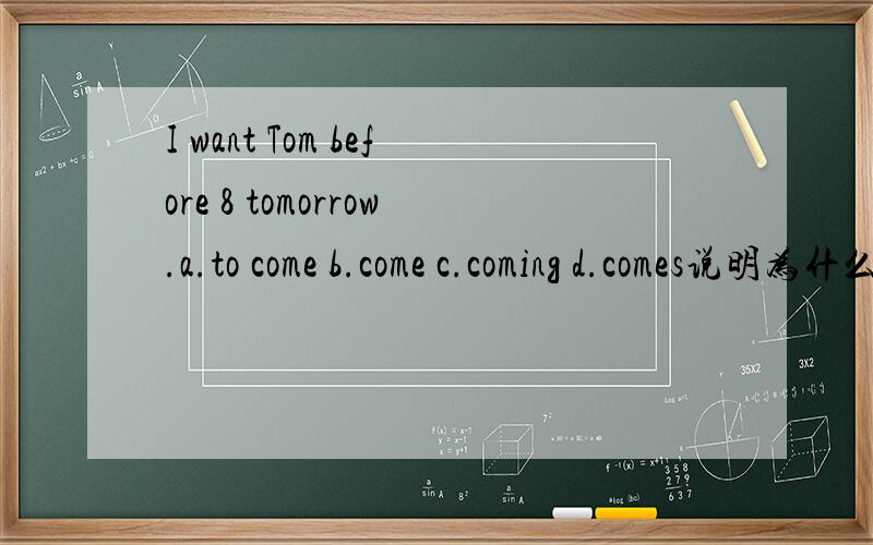 I want Tom before 8 tomorrow.a.to come b.come c.coming d.comes说明为什么选这个答案