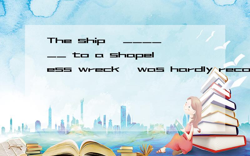 The ship, ______ to a shapeless wreck, was hardly recognizable.a. being reduced      b. reducing    c. reduced    d. having been reducing表复制…… 可是ing不一定都是表进行的意思啊 “reducing后面没有接任何名词动词，所
