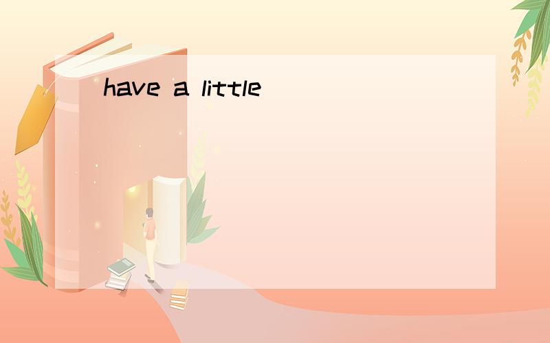have a little