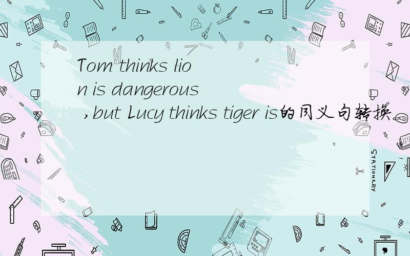 Tom thinks lion is dangerous ,but Lucy thinks tiger is的同义句转换