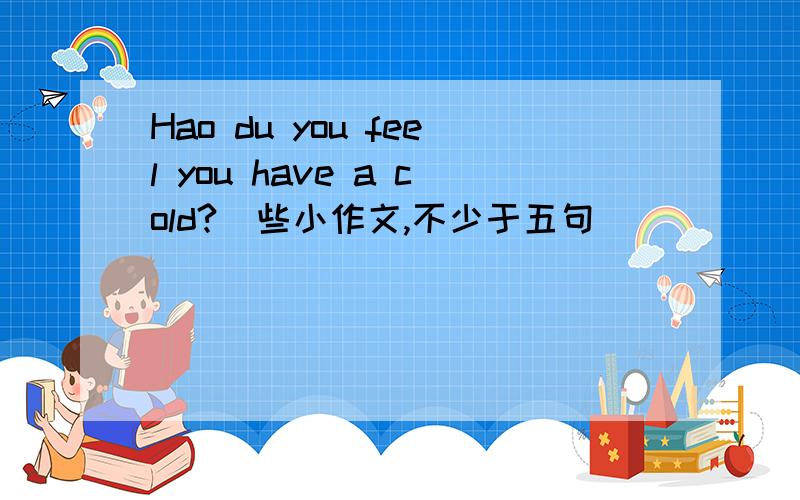 Hao du you feel you have a cold?(些小作文,不少于五句)