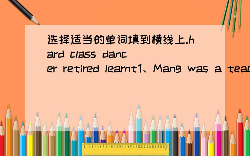选择适当的单词填到横线上.hard class dancer retired learnt1、Mang was a teacher.Now he is____2、Li Yan studies very_____3、My mother is a good_____4、My father_____English many years ago.5、Cheng Hai is in Mr Li's_____