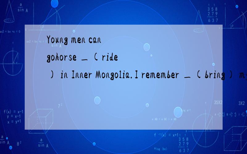 Young men can gohorse _(ride) in Inner Mongolia.I remember _(bring) my dictionary to school.But I forgot _ (bring) it home.Mr.Liu asked her _ (answer) the question but _(not write) it down.You may choose _(keep) your idea to _(you),Lily.