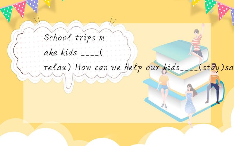 School trips make kids ____(relax) How can we help our kids____(stay)safe on these trips1.School trips make kids ____(relax)2.How can we help our kids____(stay)safe on these trips3.what they __(do)and when they are going back4.Tell you child never __