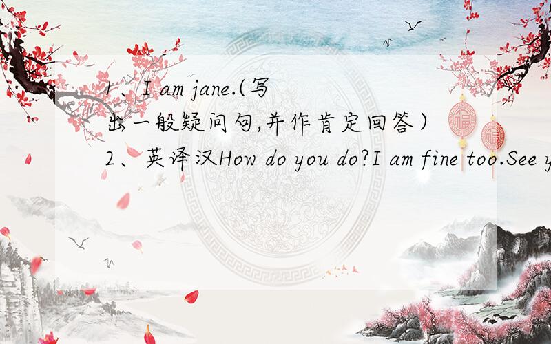 1、I am jane.(写出一般疑问句,并作肯定回答）2、英译汉How do you do?I am fine too.See you later.This is my teacher,Miss Meng.Nice to see you.