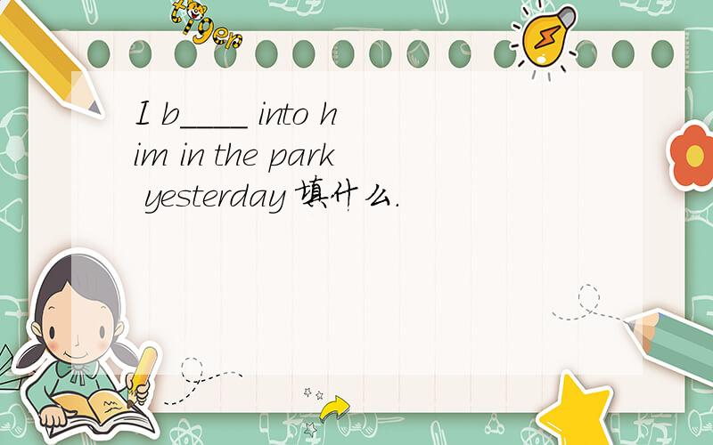 I b____ into him in the park yesterday 填什么.