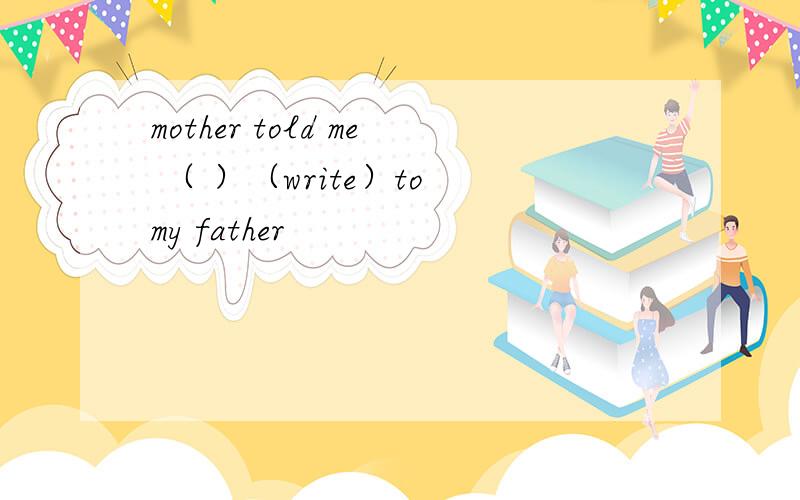 mother told me （ ）（write）to my father